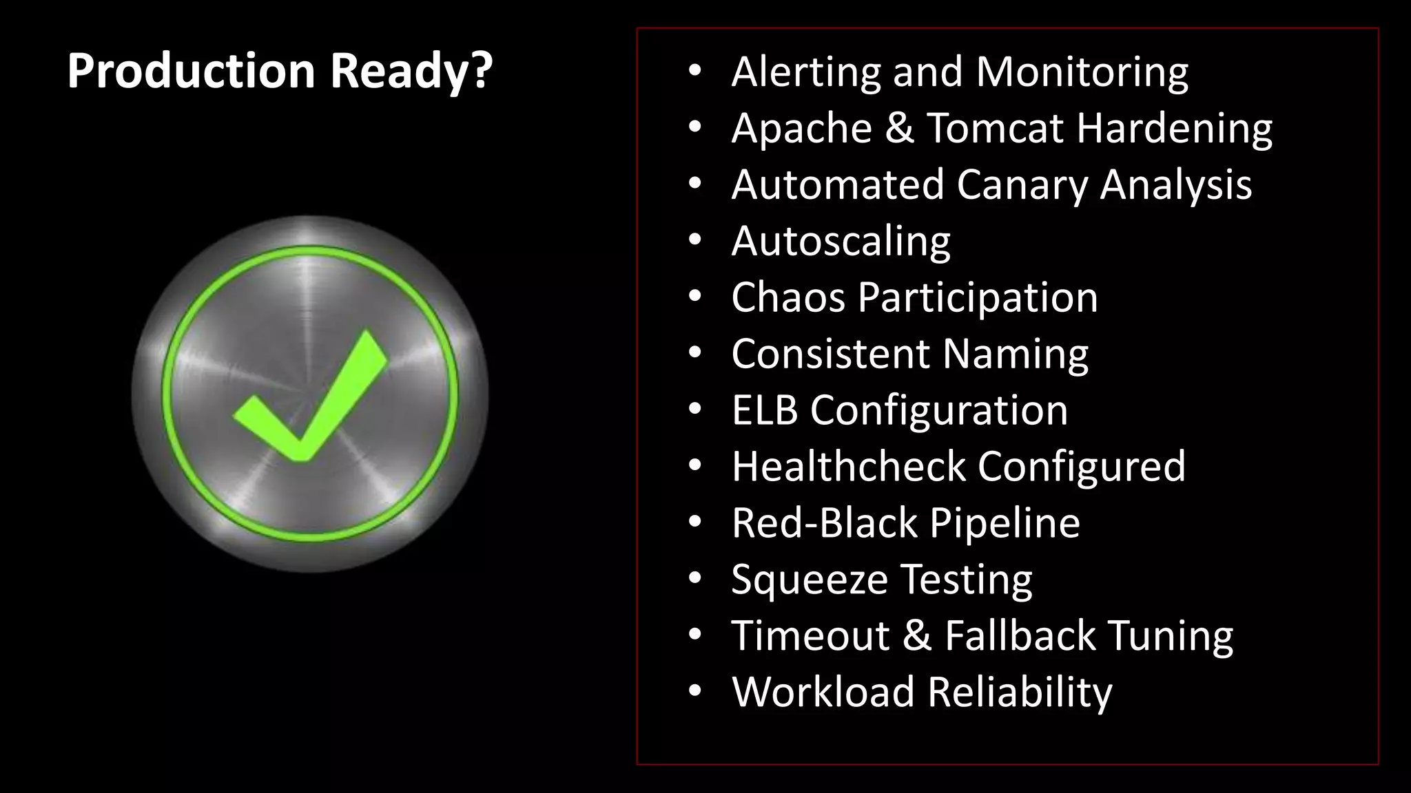 • Alerting and Monitoring
• Apache & Tomcat Hardening
• Automated Canary Analysis
• Autoscaling
• Chaos Participation
• Consistent Naming
• ELB Configuration
• Healthcheck Configured
• Red-Black Pipeline
• Squeeze Testing
• Timeout & Fallback Tuning
• Workload Reliability
Production Ready?
 