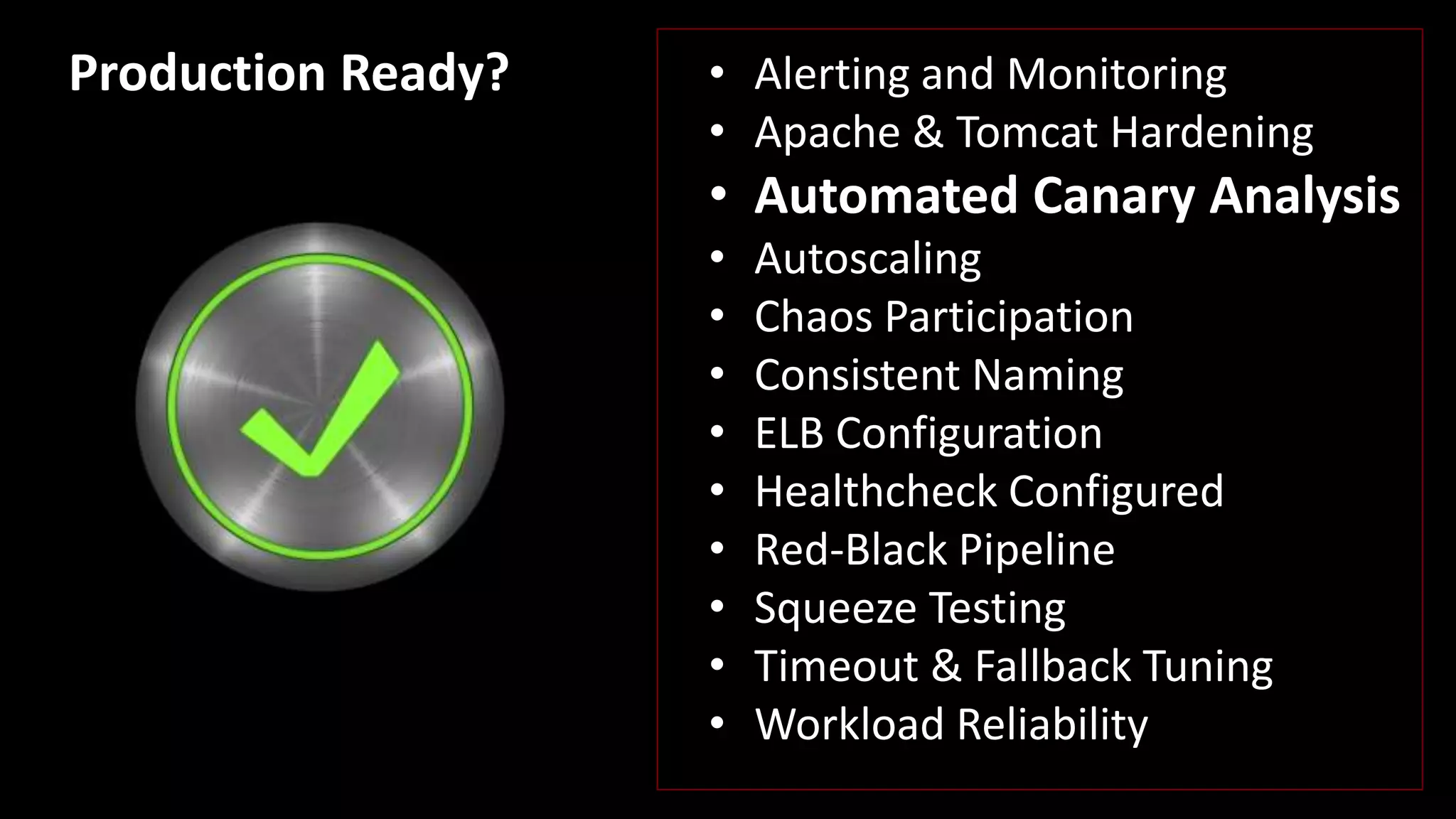 • Alerting and Monitoring
• Apache & Tomcat Hardening
• Automated Canary Analysis
• Autoscaling
• Chaos Participation
• Consistent Naming
• ELB Configuration
• Healthcheck Configured
• Red-Black Pipeline
• Squeeze Testing
• Timeout & Fallback Tuning
• Workload Reliability
Production Ready?
 