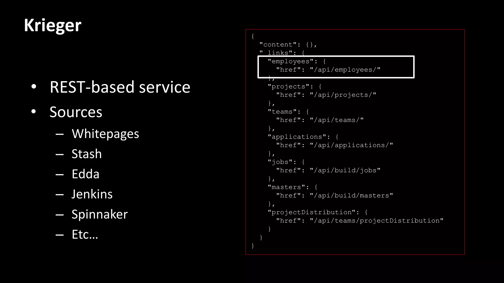 Krieger
• REST-based service
• Sources
– Whitepages
– Stash
– Edda
– Jenkins
– Spinnaker
– Etc…
{
"content": {},
"_links": {
"employees": {
"href": "/api/employees/"
},
"projects": {
"href": "/api/projects/"
},
"teams": {
"href": "/api/teams/"
},
"applications": {
"href": "/api/applications/"
},
"jobs": {
"href": "/api/build/jobs"
},
"masters": {
"href": "/api/build/masters"
},
"projectDistribution": {
"href": "/api/teams/projectDistribution"
}
}
}
 
