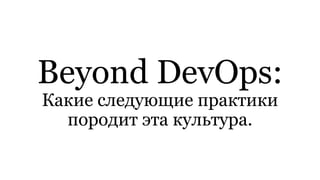 Beyond DevOps:
Какие следующие практики
породит эта культура.
 