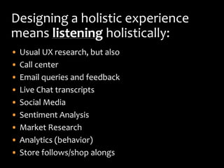 Designing a holistic experience
means listening holistically:
•   Usual UX research, but also
•   Call center
•   Email queries and feedback
•   Live Chat transcripts
•   Social Media
•   Sentiment Analysis
•   Market Research
•   Analytics (behavior)
•   Store follows/shop alongs
 