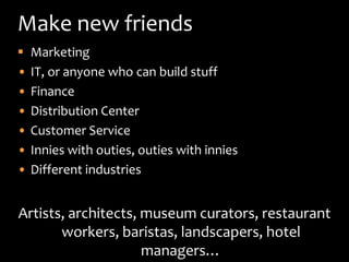 Make new friends
   Marketing
•   IT, or anyone who can build stuff
•   Finance
•   Distribution Center
•   Customer Service
•   Innies with outies, outies with innies
•   Different industries


Artists, architects, museum curators, restaurant
       workers, baristas, landscapers, hotel
                     managers…
 
