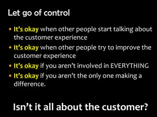 Let go of control
• It’s okay when other people start talking about
  the customer experience
• It’s okay when other people try to improve the
  customer experience
• It’s okay if you aren’t involved in EVERYTHING
• It’s okay if you aren’t the only one making a
  difference.


 Isn’t it all about the customer?
 