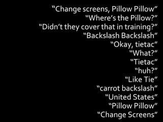 “Change screens, Pillow Pillow”
               “Where’s the Pillow?”
“Didn’t they cover that in training?”
              “Backslash Backslash”
                      “Okay, tietac”
                             “What?”
                             “Tietac”
                              “huh?”
                           “Like Tie”
                 “carrot backslash”
                    “United States”
                     “Pillow Pillow”
                  “Change Screens”
 