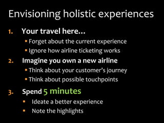 Envisioning holistic experiences
1.   Your travel here…
      Forget about the current experience
      Ignore how airline ticketing works
2.   Imagine you own a new airline
      Think about your customer’s journey
      Think about possible touchpoints
3.   Spend 5 minutes
      Ideate a better experience
      Note the highlights
 
