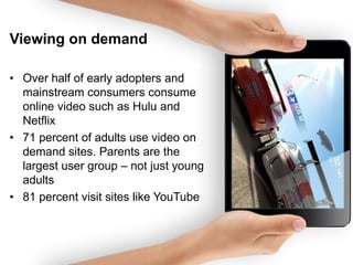 Viewing on demand
• Over half of early adopters and
mainstream consumers consume
online video such as Hulu and
Netflix
• 71 percent of adults use video on
demand sites. Parents are the
largest user group – not just young
adults
• 81 percent visit sites like YouTube

 