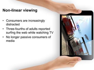 Non-linear viewing
• Consumers are increasingly
distracted
• Three-fourths of adults reported
surfing the web while watching TV
• No longer passive consumers of
media

 