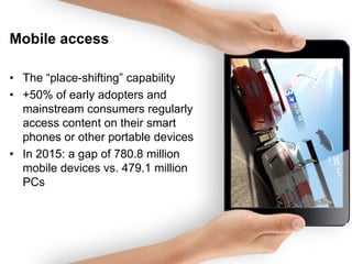 Mobile access
• The “place-shifting” capability
• +50% of early adopters and
mainstream consumers regularly
access content on their smart
phones or other portable devices
• In 2015: a gap of 780.8 million
mobile devices vs. 479.1 million
PCs

 