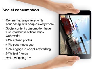 Social consumption
• Consuming anywhere while
connecting with people everywhere
• Social content consumption have
also reached a critical mass
worldwide
• 41% upload photos
• 44% post messages
• 52% engage in social networking
• 64% text friends
… while watching TV

 