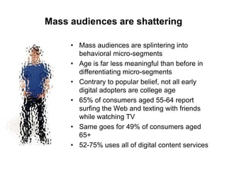 Mass audiences are shattering
• Mass audiences are splintering into
behavioral micro-segments
• Age is far less meaningful than before in
differentiating micro-segments
• Contrary to popular belief, not all early
digital adopters are college age
• 65% of consumers aged 55-64 report
surfing the Web and texting with friends
while watching TV
• Same goes for 49% of consumers aged
65+
• 52-75% uses all of digital content services

 