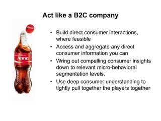 Act like a B2C company
• Build direct consumer interactions,
where feasible
• Access and aggregate any direct
consumer information you can
• Wring out compelling consumer insights
down to relevant micro-behavioral
segmentation levels.
• Use deep consumer understanding to
tightly pull together the players together

 
