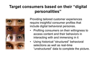 Target consumers based on their “digital
personalities”
Providing tailored customer experiences
require insightful consumer profiles that
include digital behavioral personas.
• Profiling consumers on their willingness to
access content and their behaviors in
interacting with and immersing in it
• Using historical “structured” behavioral
selections as well as real-time
“unstructured” data to complete the picture.

 
