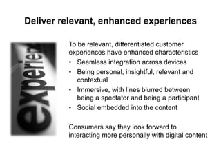 Deliver relevant, enhanced experiences
To be relevant, differentiated customer
experiences have enhanced characteristics
• Seamless integration across devices
• Being personal, insightful, relevant and
contextual
• Immersive, with lines blurred between
being a spectator and being a participant
• Social embedded into the content
Consumers say they look forward to
interacting more personally with digital content

 