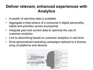Deliver relevant, enhanced experiences with
Analytics
• A wealth of real-time data is available
• Aggregate a total picture of a consumer’s digital personality,
habits and priorities across touchpoints
• Integrate past and current data to optimize the use of
customer analytics
• Link to advertising based on customer analytics in real-time
• Drive personalized marketing campaigns tailored to a diverse
array of platforms and devices

 