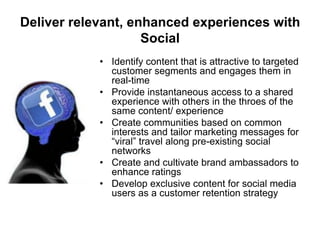 Deliver relevant, enhanced experiences with
Social
• Identify content that is attractive to targeted
customer segments and engages them in
real-time
• Provide instantaneous access to a shared
experience with others in the throes of the
same content/ experience
• Create communities based on common
interests and tailor marketing messages for
“viral” travel along pre-existing social
networks
• Create and cultivate brand ambassadors to
enhance ratings
• Develop exclusive content for social media
users as a customer retention strategy

 