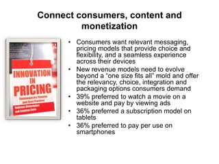 Connect consumers, content and
monetization
• Consumers want relevant messaging,
pricing models that provide choice and
flexibility, and a seamless experience
across their devices
• New revenue models need to evolve
beyond a “one size fits all” mold and offer
the relevancy, choice, integration and
packaging options consumers demand
• 39% preferred to watch a movie on a
website and pay by viewing ads
• 36% preferred a subscription model on
tablets
• 36% preferred to pay per use on
smartphones

 