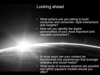 Looking ahead
• What actions are you taking to build
consumer and consumer- style interactions
and insights?
• How will you identify the digital
personalities of your most important and
valuable consumers?

• In what ways can your content be
transformed into experiences that leverage
analytics and social media?
• What sorts of revenue streams are possible
and which payment models should you
offer?

 