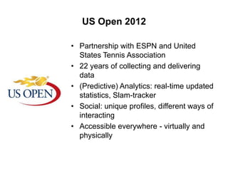 US Open 2012
• Partnership with ESPN and United
States Tennis Association
• 22 years of collecting and delivering
data
• (Predictive) Analytics: real-time updated
statistics, Slam-tracker
• Social: unique profiles, different ways of
interacting
• Accessible everywhere - virtually and
physically

 