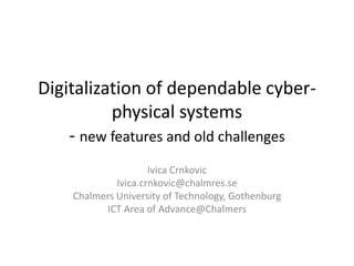 Digitalization of dependable cyber-
physical systems
- new features and old challenges
Ivica Crnkovic
Ivica.crnkovic@chalmres.se
Chalmers University of Technology, Gothenburg
ICT Area of Advance@Chalmers
 