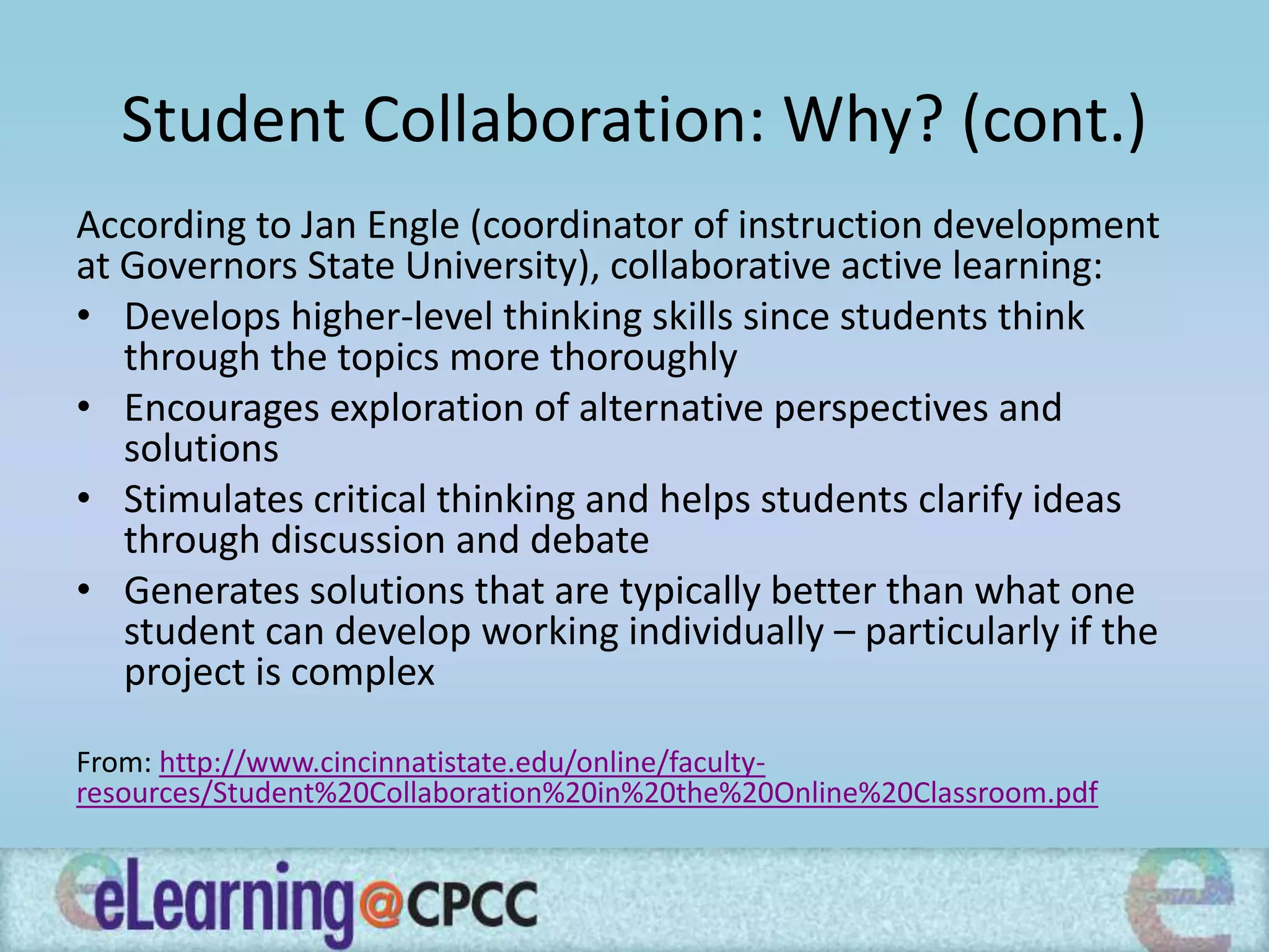 Student Collaboration: Why? (cont.)
According to Jan Engle (coordinator of instruction development
at Governors State University), collaborative active learning:
• Develops higher-level thinking skills since students think
through the topics more thoroughly
• Encourages exploration of alternative perspectives and
solutions
• Stimulates critical thinking and helps students clarify ideas
through discussion and debate
• Generates solutions that are typically better than what one
student can develop working individually – particularly if the
project is complex
From: http://www.cincinnatistate.edu/online/faculty-
resources/Student%20Collaboration%20in%20the%20Online%20Classroom.pdf
 