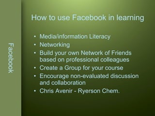 Facebook Media/information Literacy Networking Build your own Network of Friends based on professional colleagues Create a Group for your course Encourage non-evaluated discussion and collaboration Chris Avenir - Ryerson Chem. How to use Facebook in learning 