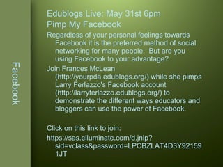 Facebook Edublogs Live: May 31st 6pm Pimp My Facebook Regardless of your personal feelings towards Facebook it is the preferred method of social networking for many people.  But are you using Facebook to your advantage?  Join Frances McLean (http://yourpda.edublogs.org/) while she pimps Larry Ferlazzo's Facebook account (http://larryferlazzo.edublogs.org/) to demonstrate the different ways educators and bloggers can use the power of Facebook.  Click on this link to join: https://sas.elluminate.com/d.jnlp?sid=vclass&password=LPCBZLAT4D3Y921591JT 