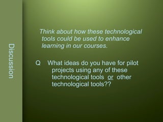 Discussion Think about how these technological tools could be used to enhance learning in our courses. Q  What ideas do you have for pilot  projects using any of these  technological tools  or   other  technological tools?? 