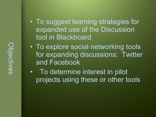 Objectives To suggest learning strategies for expanded use of the Discussion tool in Blackboard To explore social networking tools for expanding discussions:  Twitter and Facebook To determine interest in pilot projects using these or other tools 