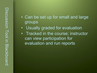 Discussion Tool in Blackboard Can be set up for small and large groups Usually graded for evaluation Tracked in the course; instructor can view participation for evaluation and run reports   