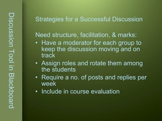 Discussion Tool in Blackboard Strategies for a Successful Discussion Need structure, facilitation, & marks: Have a moderator for each group to keep the discussion moving and on track Assign roles and rotate them among the students Require a no. of posts and replies per week Include in course evaluation 