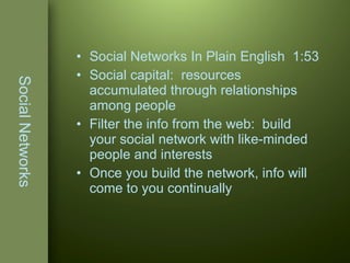 Social Networks Social Networks In Plain English   1:53 Social capital:  resources accumulated through relationships among people Filter the info from the web:  build your social network with like-minded people and interests Once you build the network, info will come to you continually 