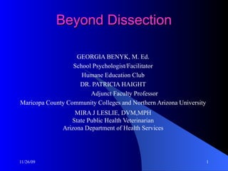 Beyond Dissection GEORGIA BENYK, M. Ed. School Psychologist/Facilitator Humane Education Club DR. PATRICIA HAIGHT Adjunct Faculty Professor Maricopa County Community Colleges and Northern Arizona University MIRA J LESLIE, DVM,MPH State Public Health Veterinarian Arizona Department of Health Services 