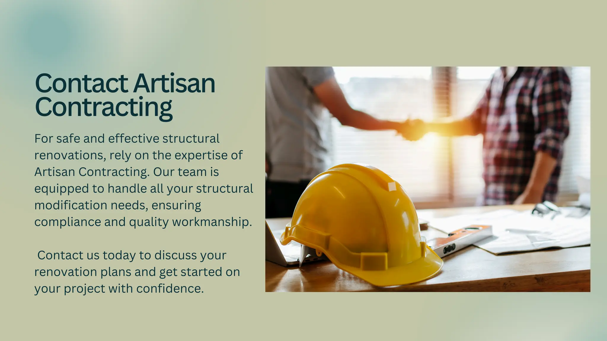 For safe and effective structural
renovations, rely on the expertise of
Artisan Contracting. Our team is
equipped to handle all your structural
modification needs, ensuring
compliance and quality workmanship.
Contact us today to discuss your
renovation plans and get started on
your project with confidence.
ContactArtisan
Contracting
 
