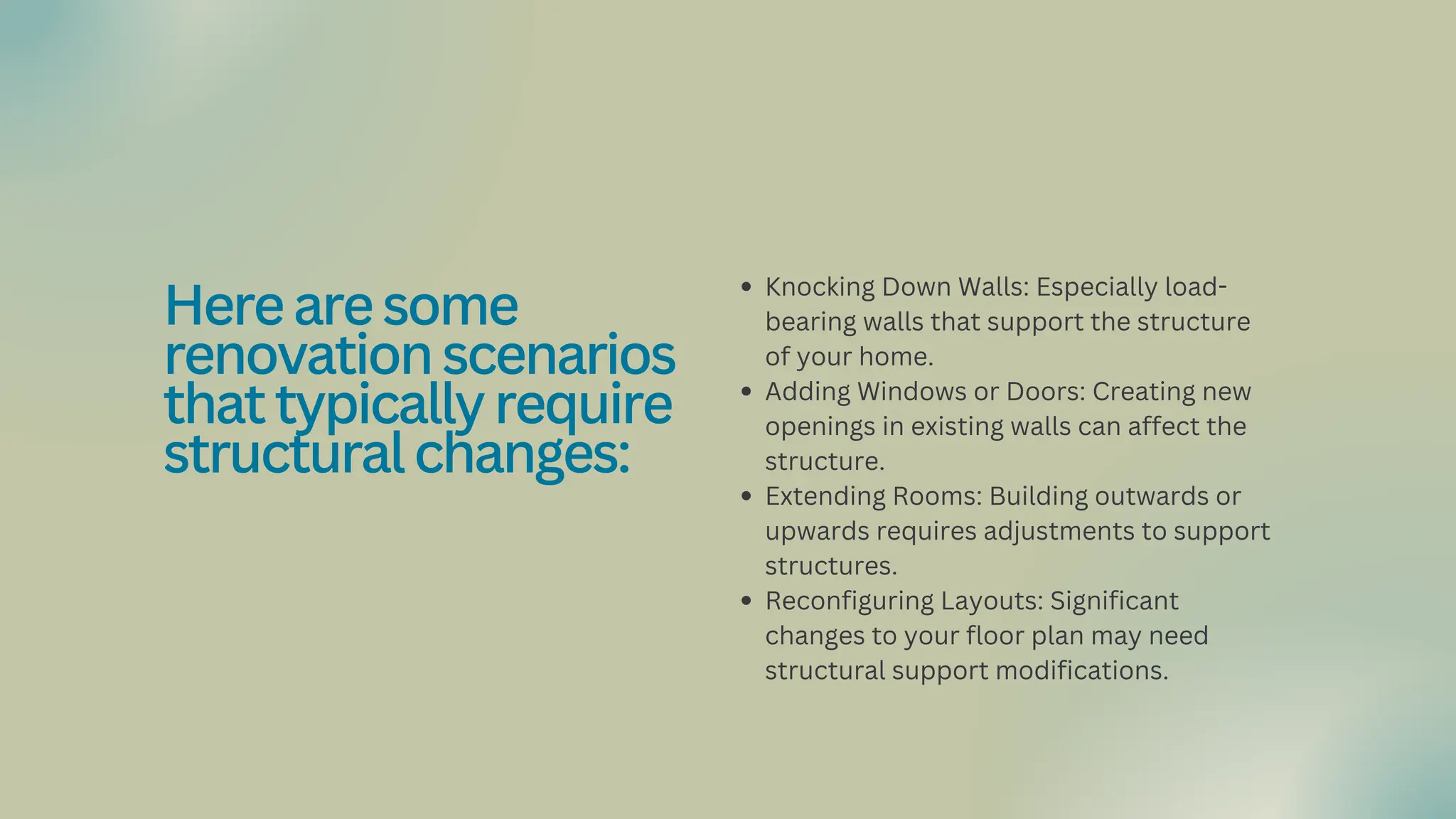 Knocking Down Walls: Especially load-
bearing walls that support the structure
of your home.
Adding Windows or Doors: Creating new
openings in existing walls can affect the
structure.
Extending Rooms: Building outwards or
upwards requires adjustments to support
structures.
Reconfiguring Layouts: Significant
changes to your floor plan may need
structural support modifications.
Herearesome
renovationscenarios
thattypicallyrequire
structuralchanges:
 