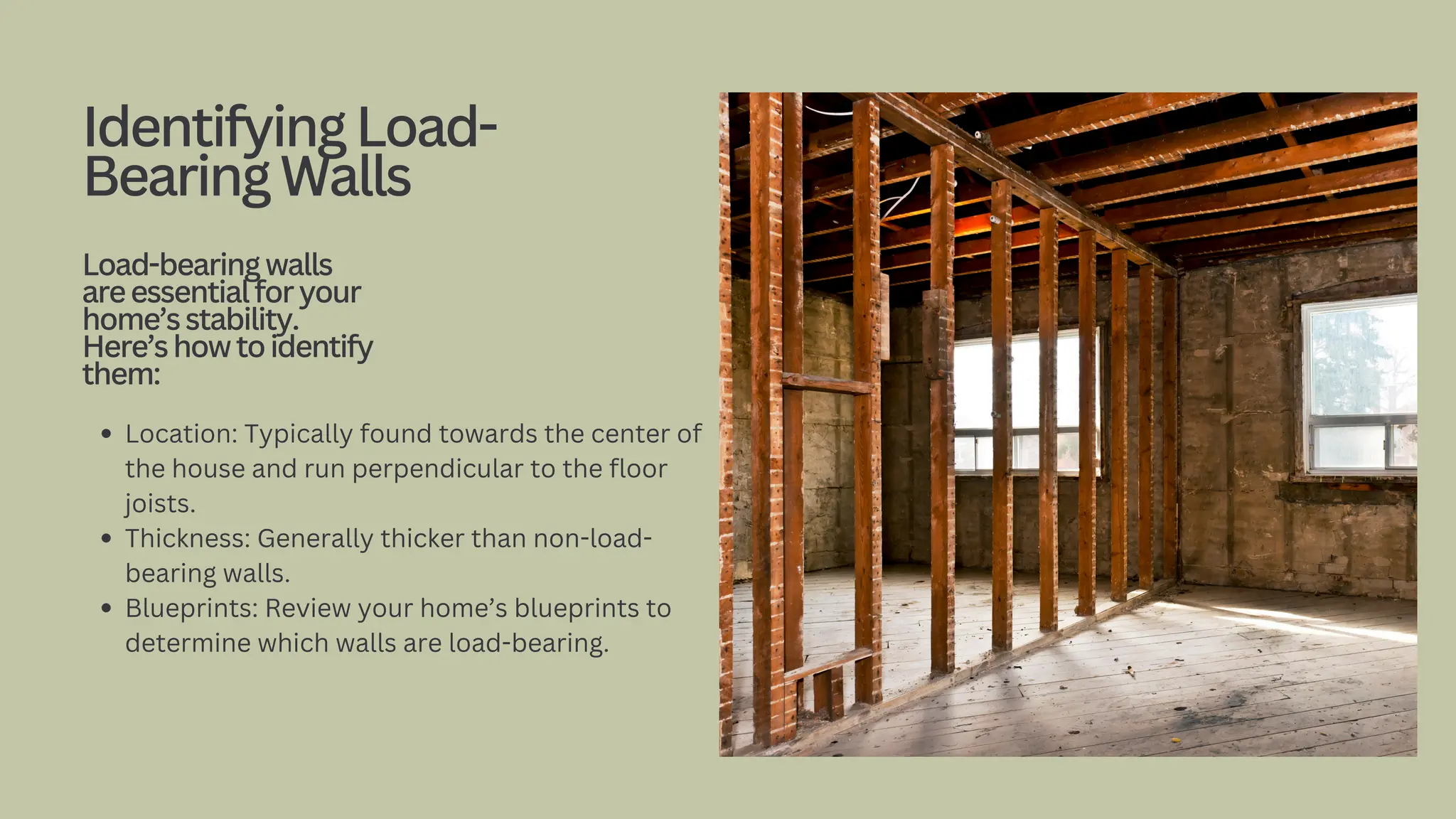 Location: Typically found towards the center of
the house and run perpendicular to the floor
joists.
Thickness: Generally thicker than non-load-
bearing walls.
Blueprints: Review your home’s blueprints to
determine which walls are load-bearing.
IdentifyingLoad-
BearingWalls
Load-bearingwalls
areessentialforyour
home’sstability.
Here’showtoidentify
them:
 