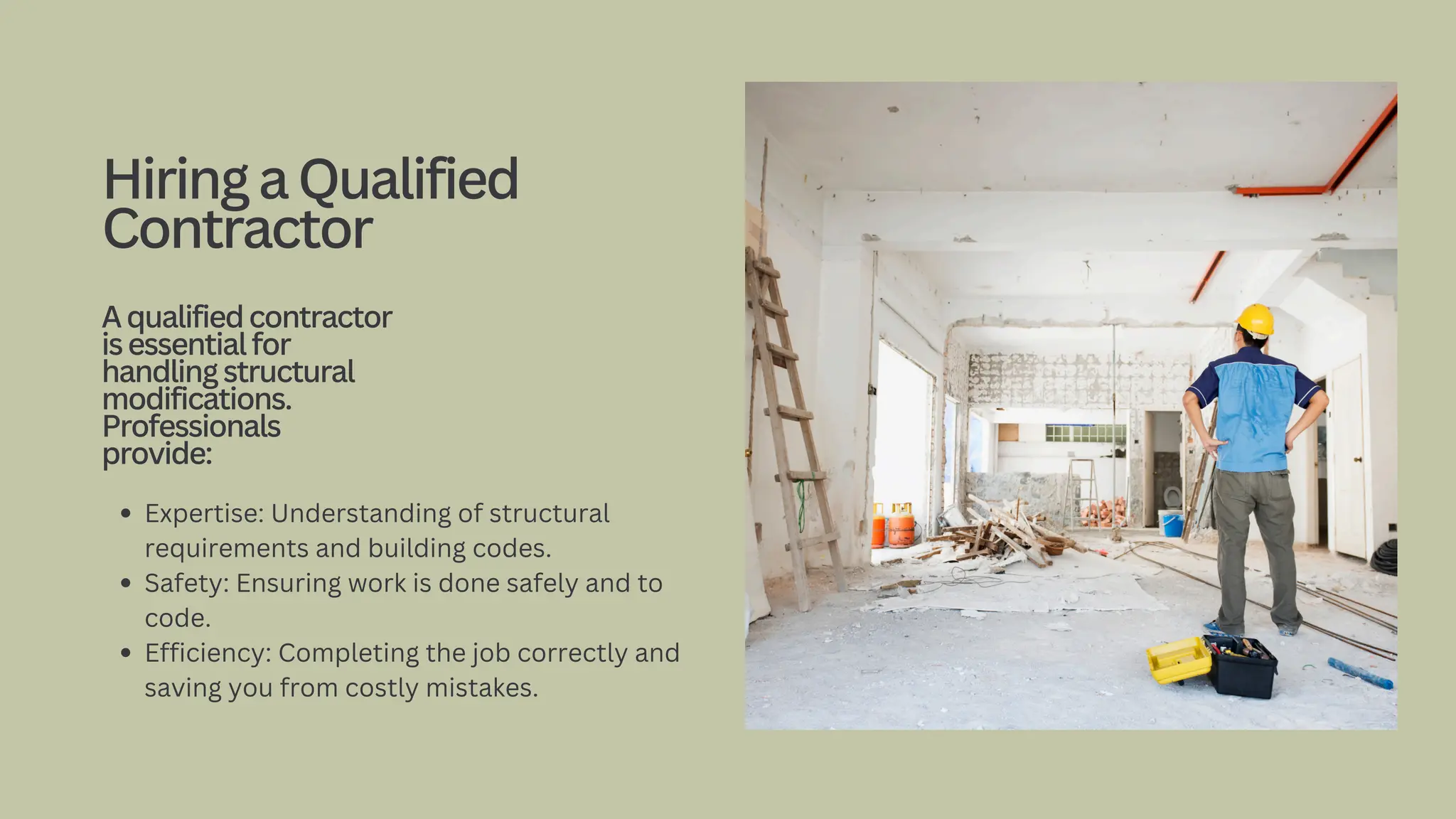 Expertise: Understanding of structural
requirements and building codes.
Safety: Ensuring work is done safely and to
code.
Efficiency: Completing the job correctly and
saving you from costly mistakes.
HiringaQualified
Contractor
Aqualifiedcontractor
isessentialfor
handlingstructural
modifications.
Professionals
provide:
 