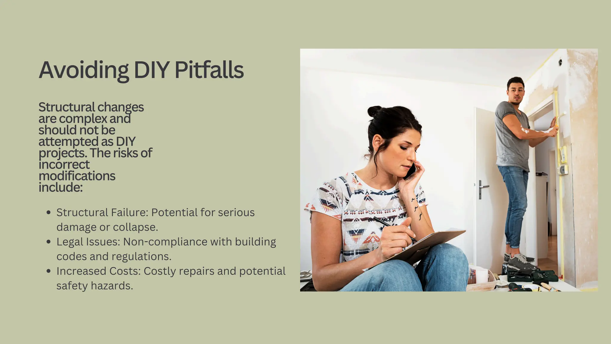 Structural Failure: Potential for serious
damage or collapse.
Legal Issues: Non-compliance with building
codes and regulations.
Increased Costs: Costly repairs and potential
safety hazards.
AvoidingDIYPitfalls
Structuralchanges
arecomplexand
shouldnotbe
attemptedasDIY
projects.Therisksof
incorrect
modifications
include:
 