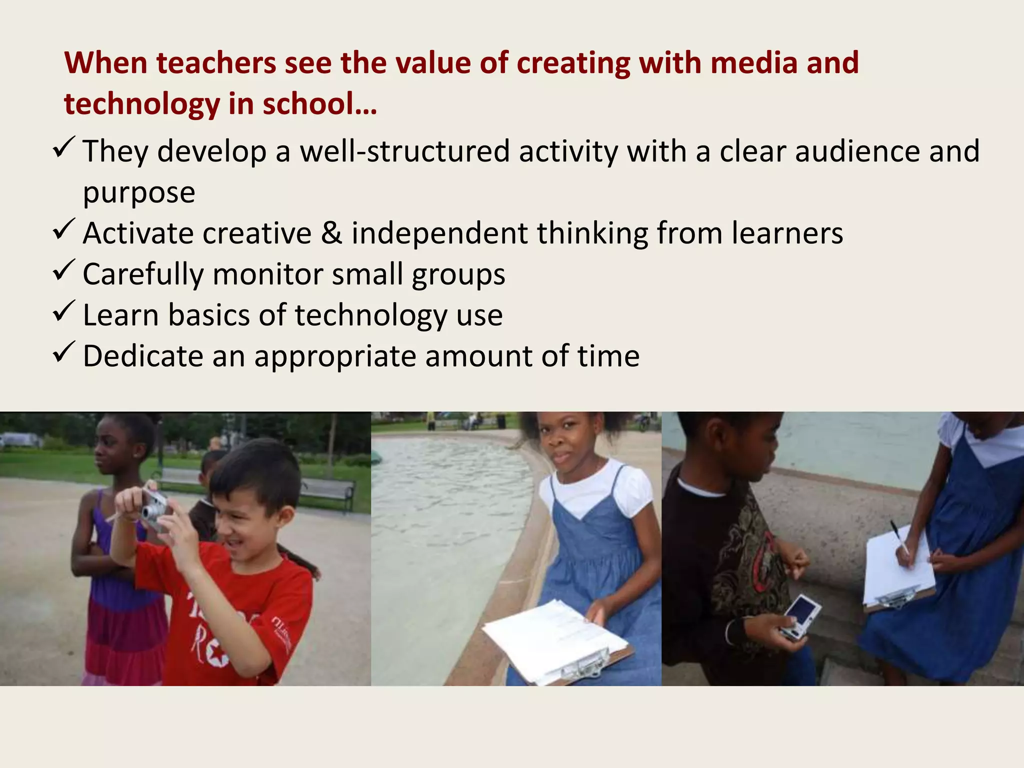  They develop a well-structured activity with a clear audience and
purpose
 Activate creative & independent thinking from learners
 Carefully monitor small groups
 Learn basics of technology use
 Dedicate an appropriate amount of time
When teachers see the value of creating with media and
technology in school…
 