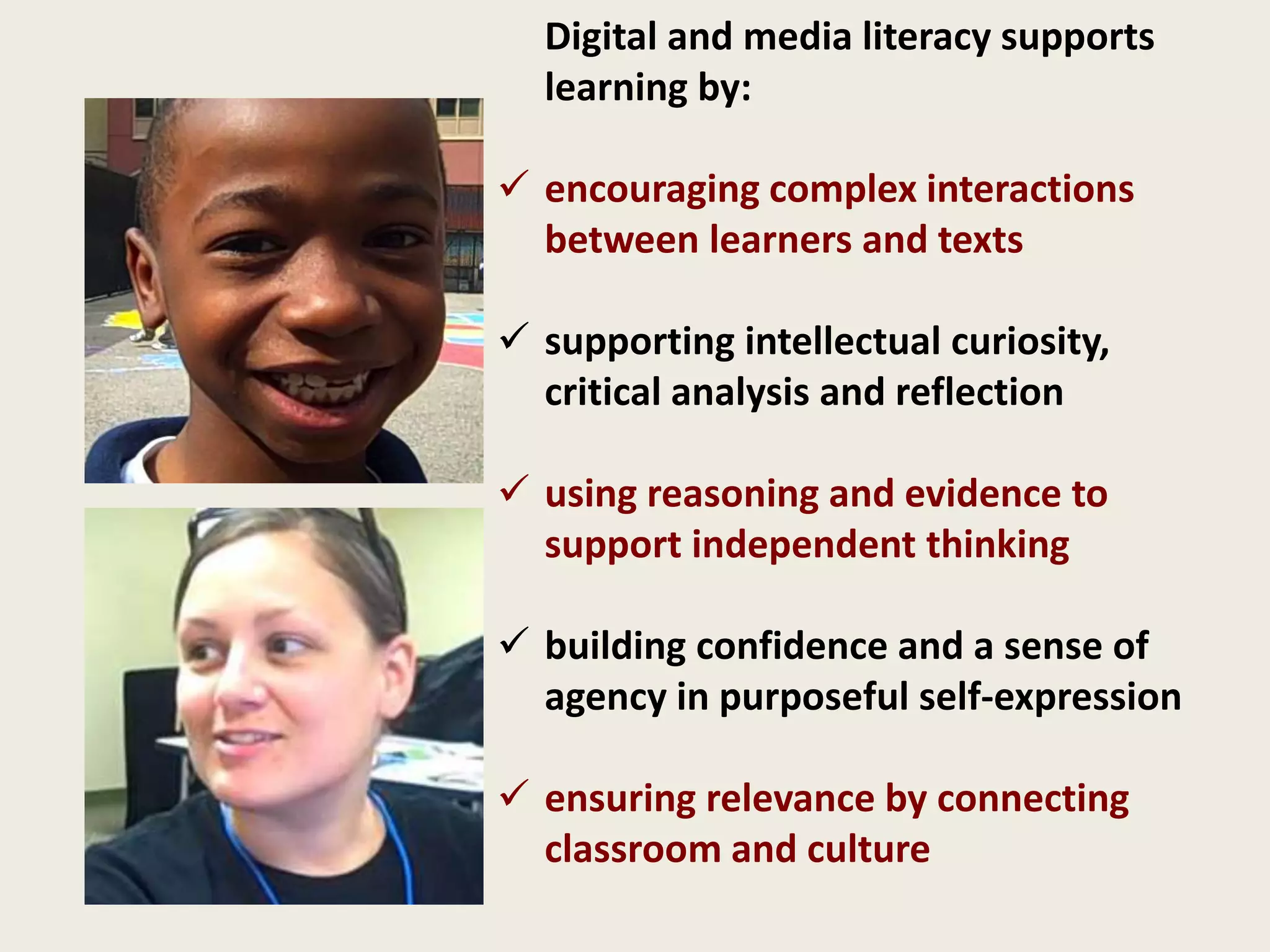 Digital and media literacy supports
learning by:
 encouraging complex interactions
between learners and texts
 supporting intellectual curiosity,
critical analysis and reflection
 using reasoning and evidence to
support independent thinking
 building confidence and a sense of
agency in purposeful self-expression
 ensuring relevance by connecting
classroom and culture
 
