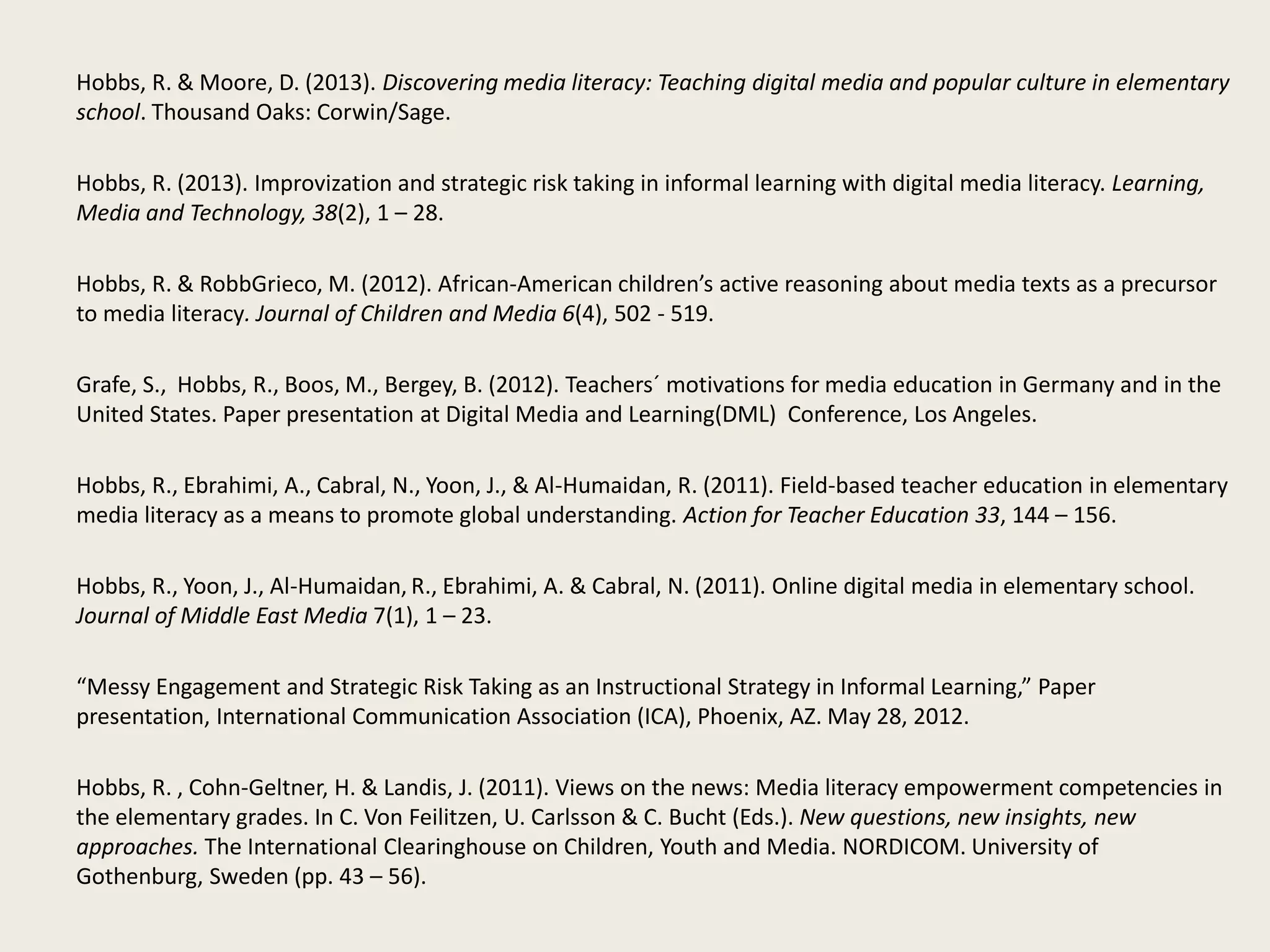 Hobbs, R. & Moore, D. (2013). Discovering media literacy: Teaching digital media and popular culture in elementary
school. Thousand Oaks: Corwin/Sage.
Hobbs, R. (2013). Improvization and strategic risk taking in informal learning with digital media literacy. Learning,
Media and Technology, 38(2), 1 – 28.
Hobbs, R. & RobbGrieco, M. (2012). African-American children’s active reasoning about media texts as a precursor
to media literacy. Journal of Children and Media 6(4), 502 - 519.
Grafe, S., Hobbs, R., Boos, M., Bergey, B. (2012). Teachers´ motivations for media education in Germany and in the
United States. Paper presentation at Digital Media and Learning(DML) Conference, Los Angeles.
Hobbs, R., Ebrahimi, A., Cabral, N., Yoon, J., & Al-Humaidan, R. (2011). Field-based teacher education in elementary
media literacy as a means to promote global understanding. Action for Teacher Education 33, 144 – 156.
Hobbs, R., Yoon, J., Al-Humaidan, R., Ebrahimi, A. & Cabral, N. (2011). Online digital media in elementary school.
Journal of Middle East Media 7(1), 1 – 23.
“Messy Engagement and Strategic Risk Taking as an Instructional Strategy in Informal Learning,” Paper
presentation, International Communication Association (ICA), Phoenix, AZ. May 28, 2012.
Hobbs, R. , Cohn-Geltner, H. & Landis, J. (2011). Views on the news: Media literacy empowerment competencies in
the elementary grades. In C. Von Feilitzen, U. Carlsson & C. Bucht (Eds.). New questions, new insights, new
approaches. The International Clearinghouse on Children, Youth and Media. NORDICOM. University of
Gothenburg, Sweden (pp. 43 – 56).
 