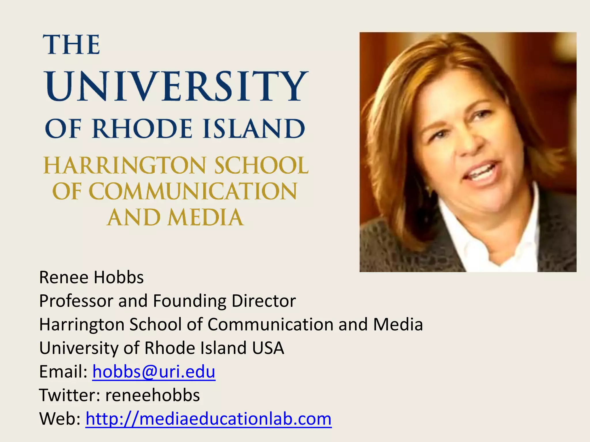 Renee Hobbs
Professor and Founding Director
Harrington School of Communication and Media
University of Rhode Island USA
Email: hobbs@uri.edu
Twitter: reneehobbs
Web: http://mediaeducationlab.com
 