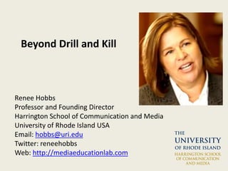 Beyond Drill and Kill
Renee Hobbs
Professor and Founding Director
Harrington School of Communication and Media
University of Rhode Island USA
Email: hobbs@uri.edu
Twitter: reneehobbs
Web: http://mediaeducationlab.com
 