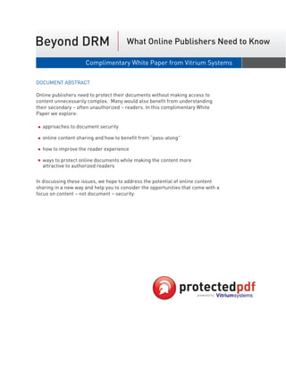 Beyond DRM                             What Online Publishers Need to Know

                     Complimentary White Paper from Vitrium Systems                September 2006


DOCUMENT ABSTRACT

Online publishers need to protect their documents without making access to
content unnecessarily complex. Many would also benefit from understanding
their secondary – often unauthorized – readers. In this complimentary White
Paper we explore:

  approaches to document security

  online content sharing and how to benefit from “pass-along”

  how to improve the reader experience

  ways to protect online documents while making the content more
  attractive to authorized readers


In discussing these issues, we hope to address the potential of online content
sharing in a new way and help you to consider the opportunities that come with a
focus on content – not document – security.
 