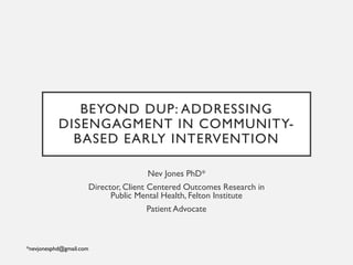 BEYOND DUP: ADDRESSING
DISENGAGMENT IN COMMUNITY-
BASED EARLY INTERVENTION
Nev Jones PhD*
Director, Client Centered Outcomes Research in
Public Mental Health, Felton Institute
Patient Advocate
*nevjonesphd@gmail.com
 