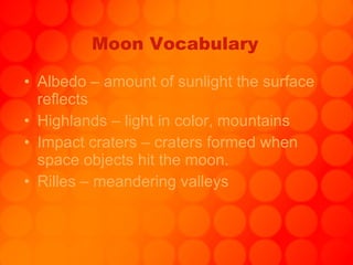 Moon Vocabulary Albedo – amount of sunlight the surface reflects Highlands – light in color, mountains Impact craters – craters formed when space objects hit the moon. Rilles – meandering valleys 