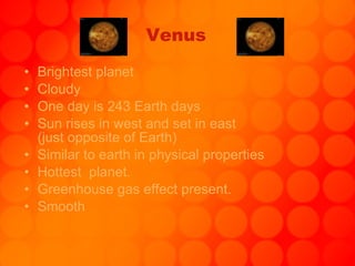 Venus Brightest planet Cloudy One day is 243 Earth days Sun rises in west and set in east  (just opposite of Earth) Similar to earth in physical properties Hottest  planet. Greenhouse gas effect present. Smooth 
