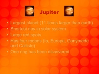 Jupiter Largest planet (11 times larger than earth) Shortest day in solar system Large red spots Has four moons (Io, Europa, Ganymede and Callisto) One ring has been discovered 