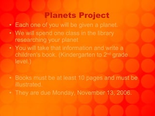 Planets Project Each one of you will be given a planet. We will spend one class in the library researching your planet You will take that information and write a children's book. (Kindergarten to 2 nd  grade level.) Books must be at least 10 pages and must be illustrated. They are due Monday, November 13, 2006. 