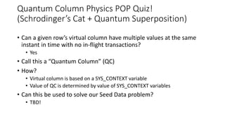Quantum Column Physics POP Quiz!
(Schrodinger’s Cat + Quantum Superposition)
• Can a given row’s virtual column have multiple values at the same
instant in time with no in-flight transactions?
• Yes
• Call this a “Quantum Column” (QC)
• How?
• Virtual column is based on a SYS_CONTEXT variable
• Value of QC is determined by value of SYS_CONTEXT variables
• Can this be used to solve our Seed Data problem?
• TBD!
 