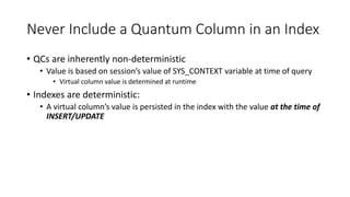 Never Include a Quantum Column in an Index
• QCs are inherently non-deterministic
• Value is based on session’s value of SYS_CONTEXT variable at time of query
• Virtual column value is determined at runtime
• Indexes are deterministic:
• A virtual column’s value is persisted in the index with the value at the time of
INSERT/UPDATE
 